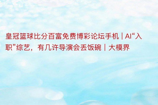 皇冠篮球比分百富免费博彩论坛手机 | AI“入职”综艺，有几许导演会丢饭碗｜大模界