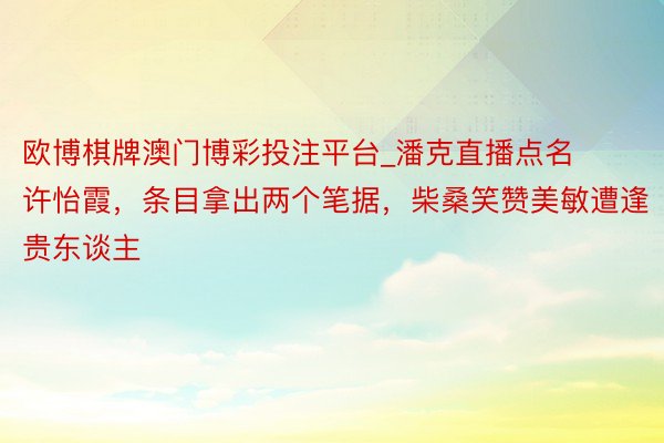 欧博棋牌澳门博彩投注平台_潘克直播点名许怡霞，条目拿出两个笔据，柴桑笑赞美敏遭逢贵东谈主