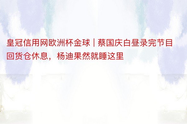 皇冠信用网欧洲杯金球 | 蔡国庆白昼录完节目回货仓休息，杨迪果然就睡这里