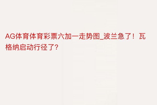 AG体育体育彩票六加一走势图_波兰急了！瓦格纳启动行径了？