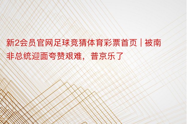 新2会员官网足球竞猜体育彩票首页 | 被南非总统迎面夸赞艰难，普京乐了
