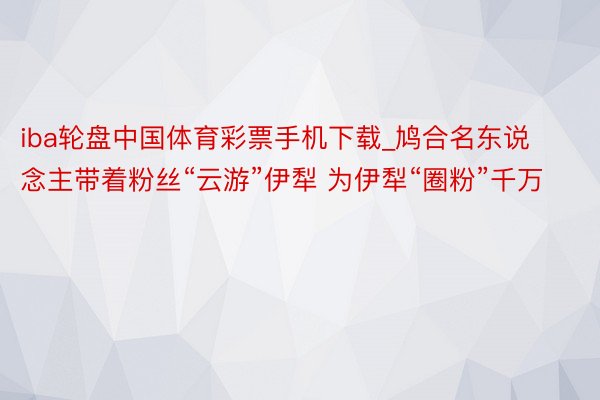 iba轮盘中国体育彩票手机下载_鸠合名东说念主带着粉丝“云游”伊犁 为伊犁“圈粉”千万