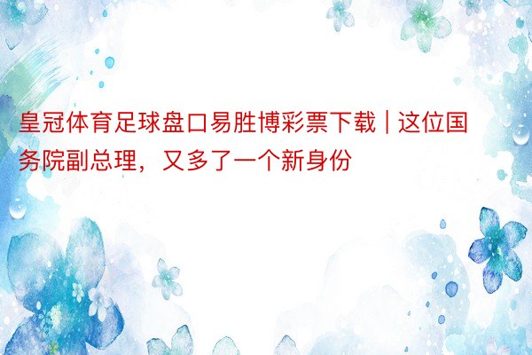 皇冠体育足球盘口易胜博彩票下载 | 这位国务院副总理，又多了一个新身份