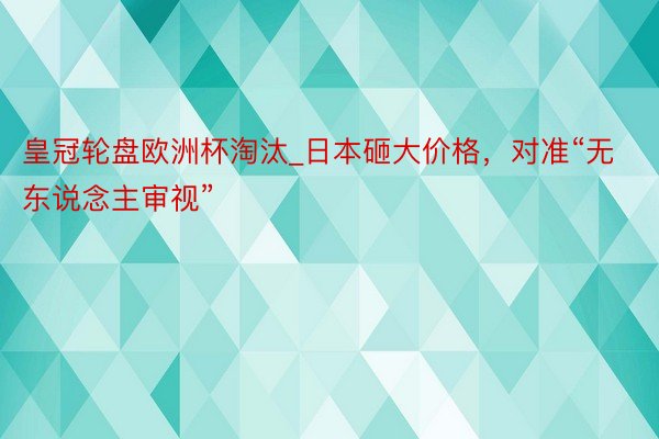 皇冠轮盘欧洲杯淘汰_日本砸大价格，对准“无东说念主审视”