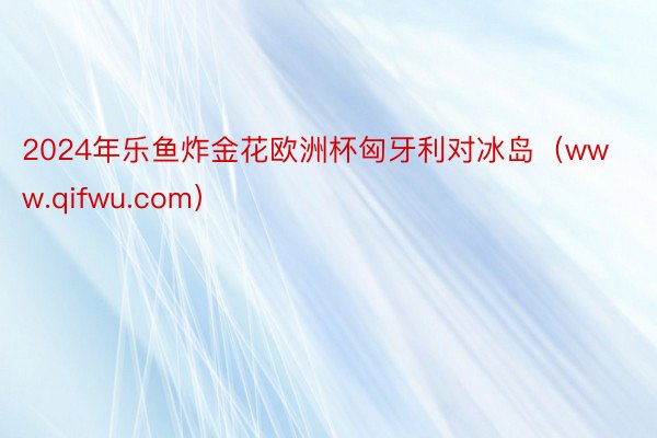 2024年乐鱼炸金花欧洲杯匈牙利对冰岛（www.qifwu.com）
