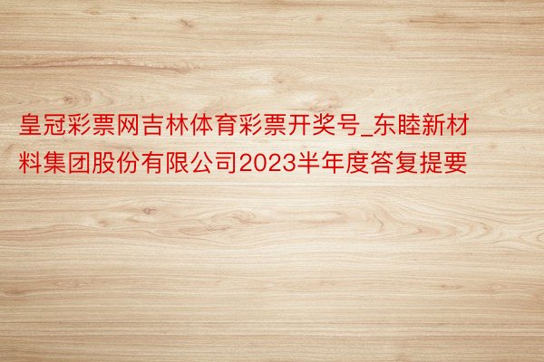皇冠彩票网吉林体育彩票开奖号_东睦新材料集团股份有限公司2023半年度答复提要