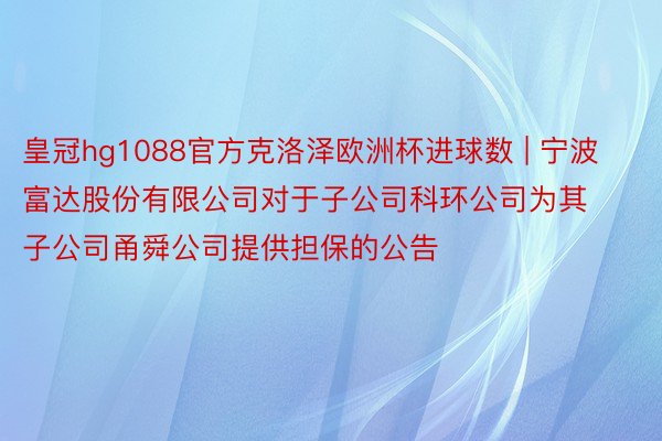 皇冠hg1088官方克洛泽欧洲杯进球数 | 宁波富达股份有限公司对于子公司科环公司为其子公司甬舜公司提供担保的公告