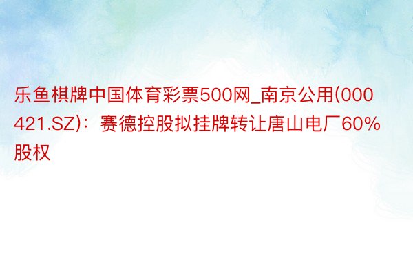 乐鱼棋牌中国体育彩票500网_南京公用(000421.SZ)：赛德控股拟挂牌转让唐山电厂60%股权