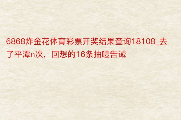 6868炸金花体育彩票开奖结果查询18108_去了平潭n次，回想的16条抽噎告诫