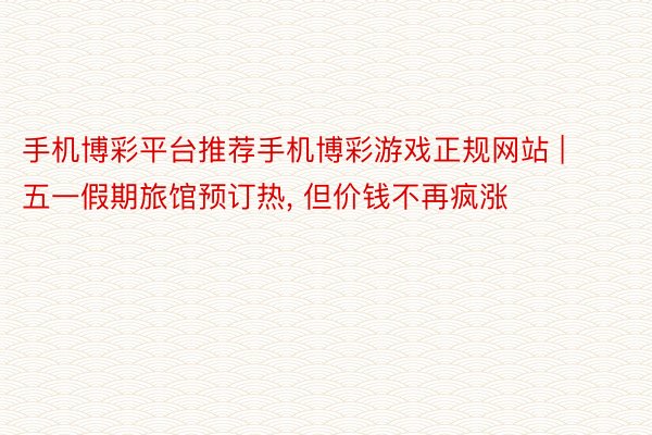 手机博彩平台推荐手机博彩游戏正规网站 | 五一假期旅馆预订热, 但价钱不再疯涨