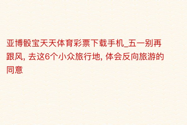 亚博骰宝天天体育彩票下载手机_五一别再跟风, 去这6个小众旅行地, 体会反向旅游的同意