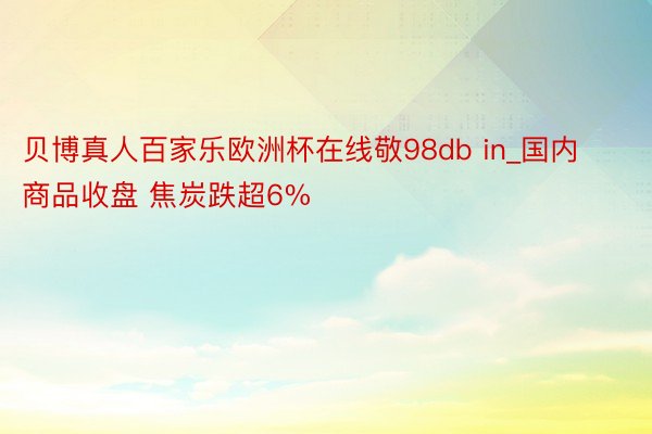贝博真人百家乐欧洲杯在线敬98db in_国内商品收盘 焦炭跌超6%