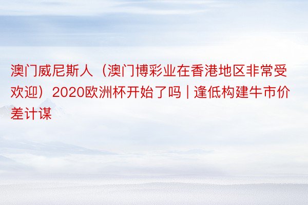 澳门威尼斯人（澳门博彩业在香港地区非常受欢迎）2020欧洲杯开始了吗 | 逢低构建牛市价差计谋