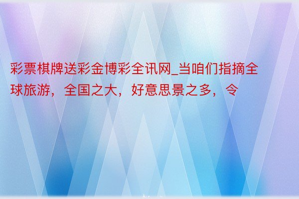 彩票棋牌送彩金博彩全讯网_当咱们指摘全球旅游，全国之大，好意思景之多，令