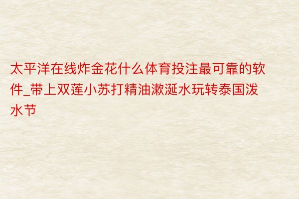 太平洋在线炸金花什么体育投注最可靠的软件_带上双莲小苏打精油漱涎水玩转泰国泼水节