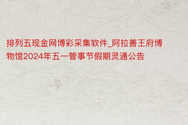 排列五现金网博彩采集软件_阿拉善王府博物馆2024年五一管事节假期灵通公告