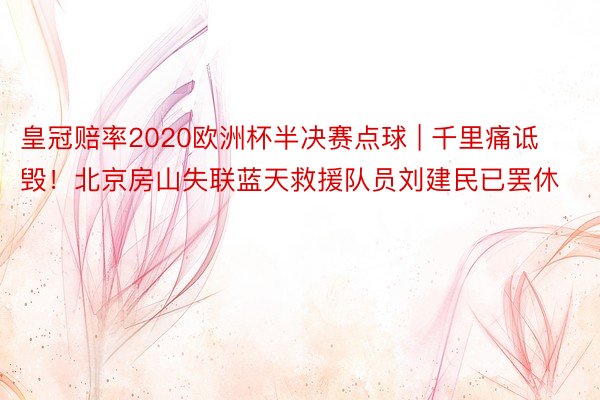 皇冠赔率2020欧洲杯半决赛点球 | 千里痛诋毁！北京房山失联蓝天救援队员刘建民已罢休