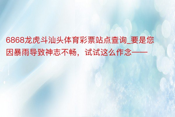 6868龙虎斗汕头体育彩票站点查询_要是您因暴雨导致神志不畅，试试这么作念——