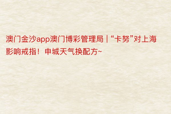 澳门金沙app澳门博彩管理局 | “卡努”对上海影响戒指！申城天气换配方~