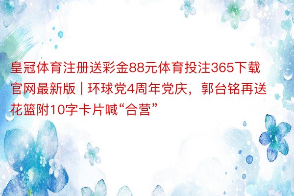 皇冠体育注册送彩金88元体育投注365下载官网最新版 | 环球党4周年党庆，郭台铭再送花篮附10字卡片喊“合营”