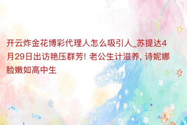 开云炸金花博彩代理人怎么吸引人_苏提达4月29日出访艳压群芳! 老公生计滋养, 诗妮娜脸嫩如高中生