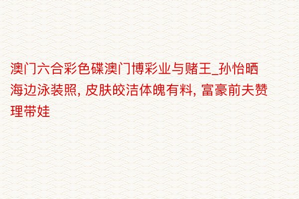 澳门六合彩色碟澳门博彩业与赌王_孙怡晒海边泳装照, 皮肤皎洁体魄有料, 富豪前夫赞理带娃