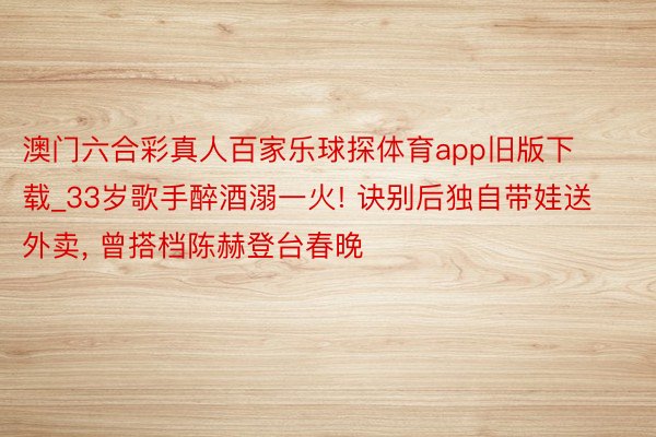 澳门六合彩真人百家乐球探体育app旧版下载_33岁歌手醉酒溺一火! 诀别后独自带娃送外卖, 曾搭档陈赫登台春晚