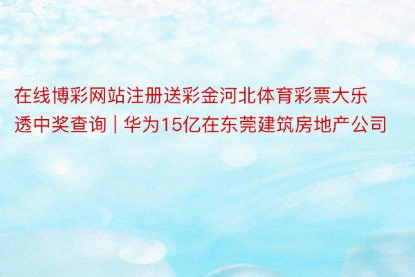 在线博彩网站注册送彩金河北体育彩票大乐透中奖查询 | 华为15亿在东莞建筑房地产公司