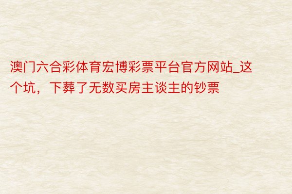 澳门六合彩体育宏博彩票平台官方网站_这个坑，下葬了无数买房主谈主的钞票