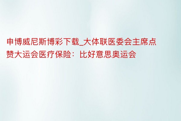 申博威尼斯博彩下载_大体联医委会主席点赞大运会医疗保险：比好意思奥运会