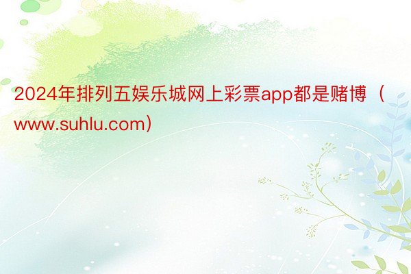 2024年排列五娱乐城网上彩票app都是赌博（www.suhlu.com）