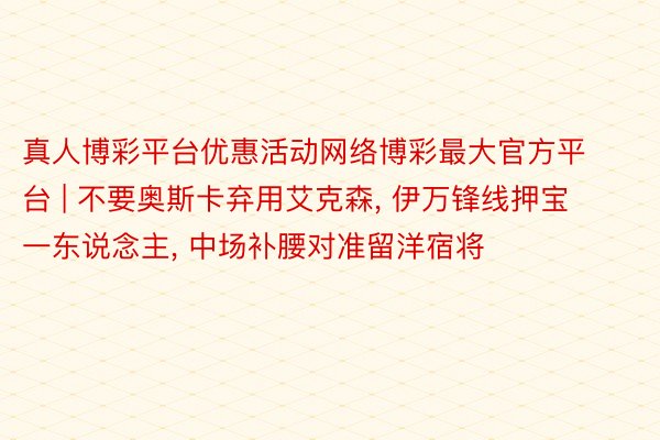 真人博彩平台优惠活动网络博彩最大官方平台 | 不要奥斯卡弃用艾克森, 伊万锋线押宝一东说念主, 中场补腰对准留洋宿将