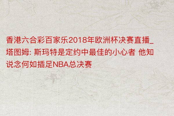 香港六合彩百家乐2018年欧洲杯决赛直播_塔图姆: 斯玛特是定约中最佳的小心者 他知说念何如插足NBA总决赛