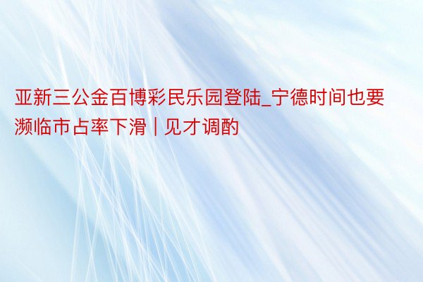 亚新三公金百博彩民乐园登陆_宁德时间也要濒临市占率下滑 | 见才调酌