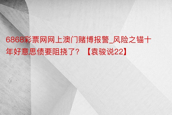 6868彩票网网上澳门赌博报警_风险之锚十年好意思债要阻挠了？【袁骏说22】