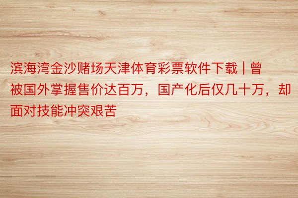 滨海湾金沙赌场天津体育彩票软件下载 | 曾被国外掌握售价达百万，国产化后仅几十万，却面对技能冲突艰苦