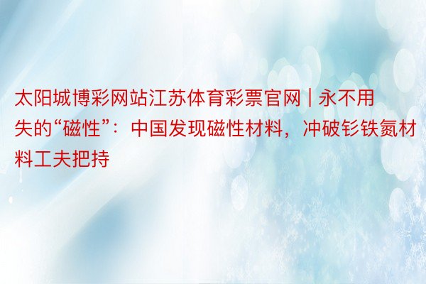 太阳城博彩网站江苏体育彩票官网 | 永不用失的“磁性”：中国发现磁性材料，冲破钐铁氮材料工夫把持