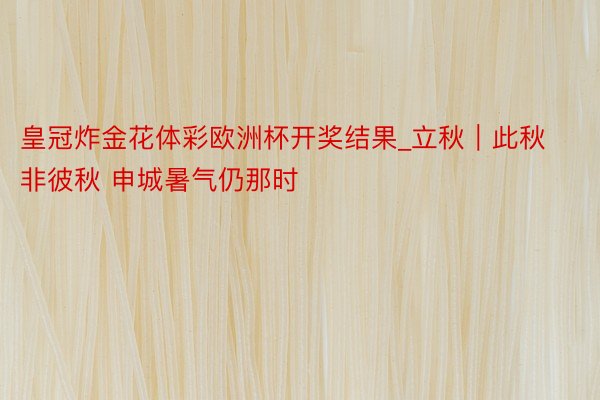 皇冠炸金花体彩欧洲杯开奖结果_立秋｜此秋非彼秋 申城暑气仍那时