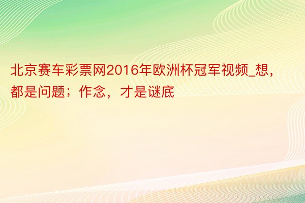 北京赛车彩票网2016年欧洲杯冠军视频_想，都是问题；作念，才是谜底