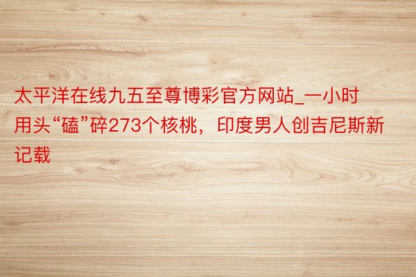 太平洋在线九五至尊博彩官方网站_一小时用头“磕”碎273个核桃，印度男人创吉尼斯新记载