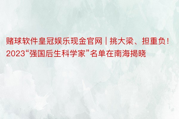 赌球软件皇冠娱乐现金官网 | 挑大梁、担重负！2023“强国后生科学家”名单在南海揭晓