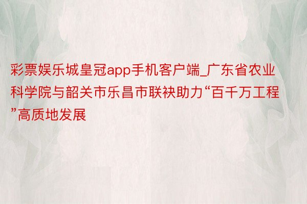 彩票娱乐城皇冠app手机客户端_广东省农业科学院与韶关市乐昌市联袂助力“百千万工程”高质地发展