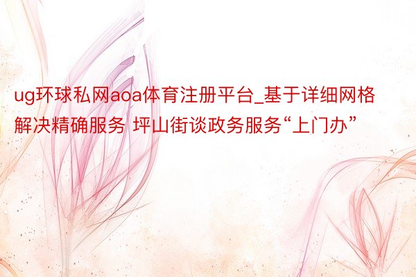 ug环球私网aoa体育注册平台_基于详细网格解决精确服务 坪山街谈政务服务“上门办”
