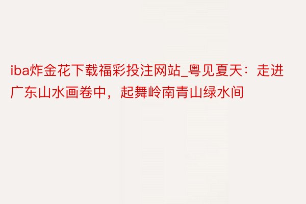 iba炸金花下载福彩投注网站_粤见夏天：走进广东山水画卷中，起舞岭南青山绿水间