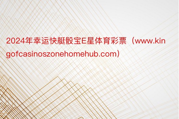 2024年幸运快艇骰宝E星体育彩票（www.kingofcasinoszonehomehub.com）