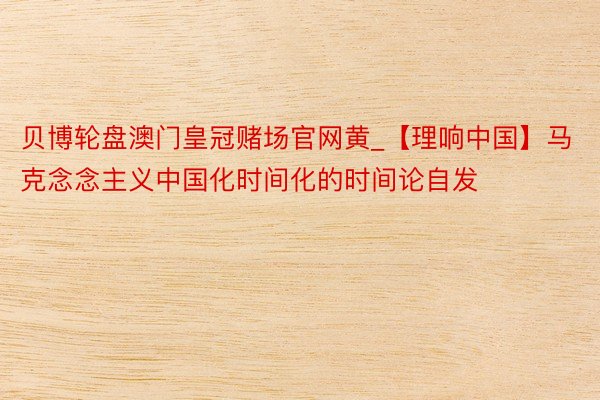 贝博轮盘澳门皇冠赌场官网黄_【理响中国】马克念念主义中国化时间化的时间论自发