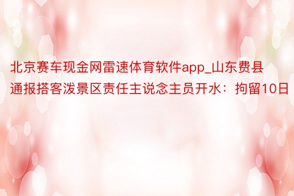 北京赛车现金网雷速体育软件app_山东费县通报搭客泼景区责任主说念主员开水：拘留10日