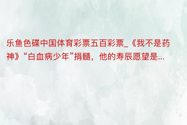 乐鱼色碟中国体育彩票五百彩票_《我不是药神》“白血病少年”捐髓，他的寿辰愿望是...