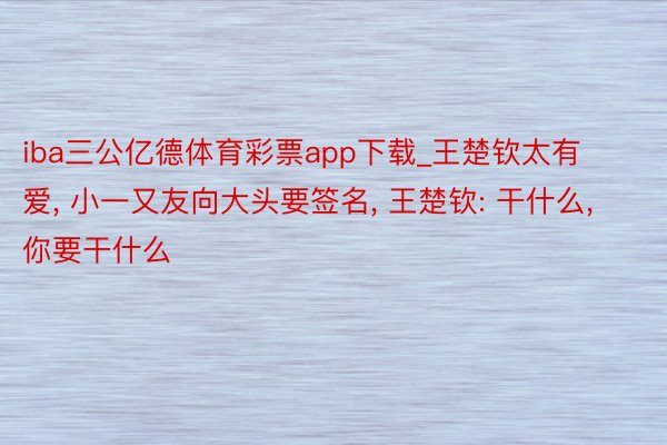 iba三公亿德体育彩票app下载_王楚钦太有爱, 小一又友向大头要签名, 王楚钦: 干什么, 你要干什么
