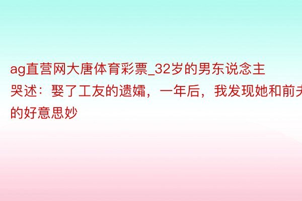 ag直营网大唐体育彩票_32岁的男东说念主哭述：娶了工友的遗孀，一年后，我发现她和前夫的好意思妙